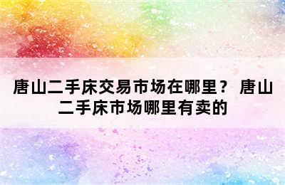 唐山二手床交易市场在哪里？ 唐山二手床市场哪里有卖的